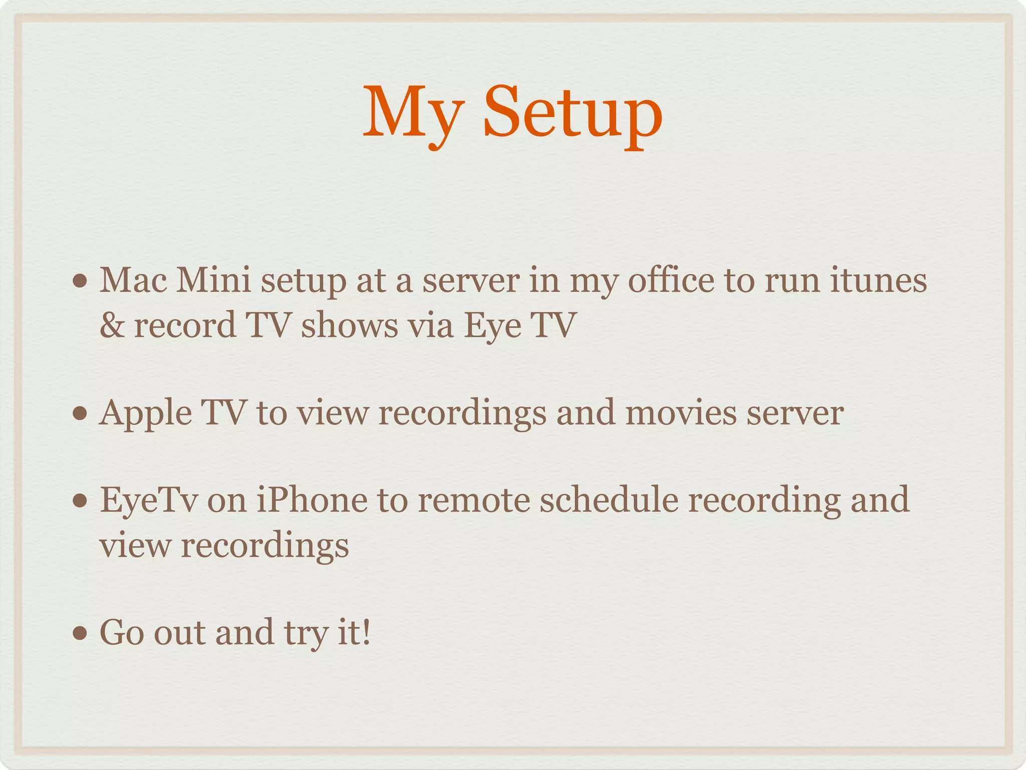My Setup
• Mac Mini setup at a server in my office to run itunes
& record TV shows via Eye TV!
• Apple TV to view recordings and movies server!
• EyeTv on iPhone to remote schedule recording and
view recordings!
• Go out and try it!