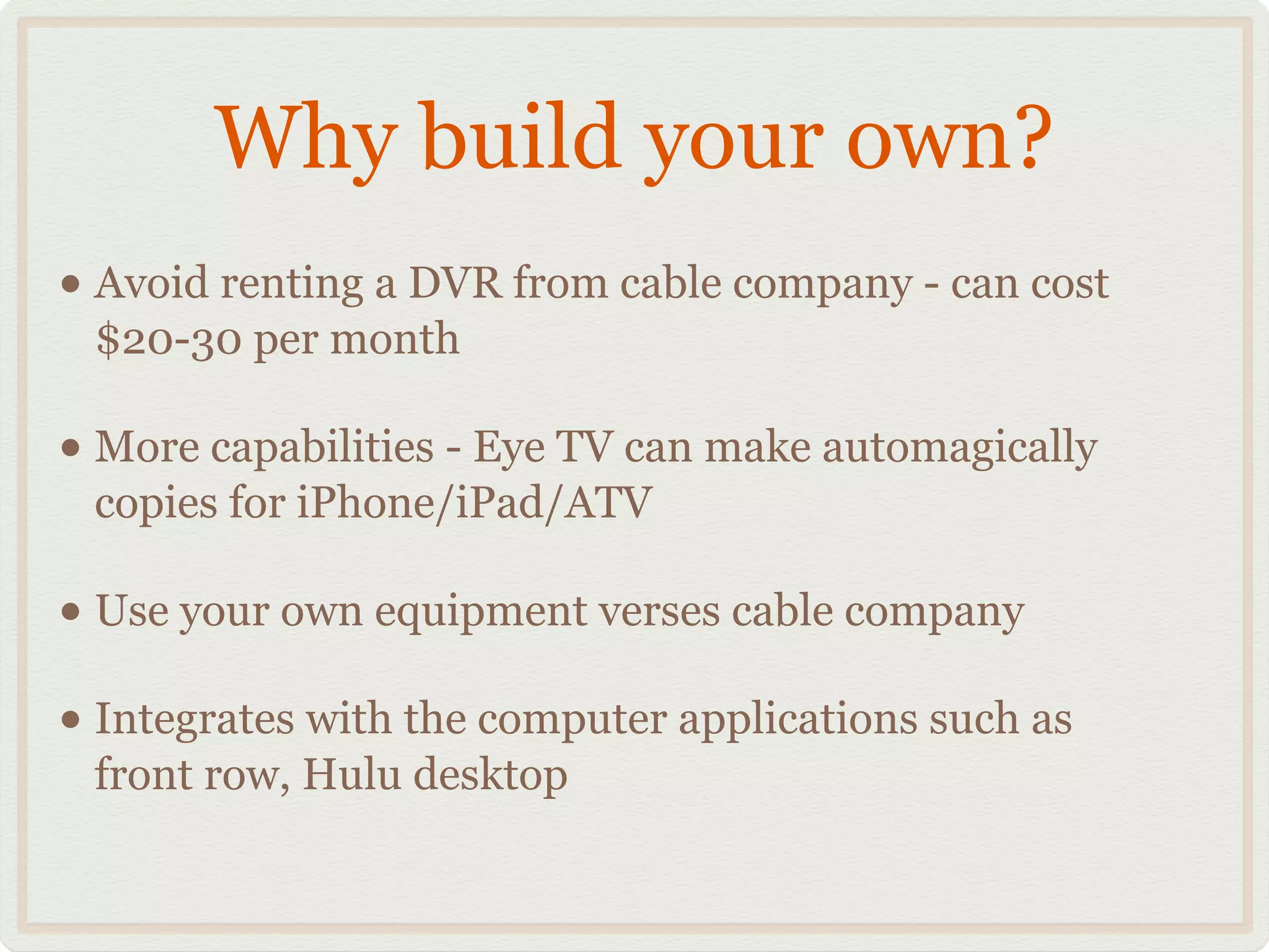 Why build your own?
• Avoid renting a DVR from cable company - can cost
$20-30 per month!
• More capabilities - Eye TV can make automagically
copies for iPhone/iPad/ATV!
• Use your own equipment verses cable company!
• Integrates with the computer applications such as
front row, Hulu desktop