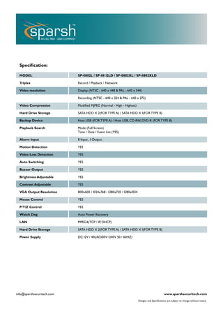 Speciﬁcation:

  MODEL                     SP-0802L / SP-0802LD / SP-0802XL / SP-0802XLD

  Triplex                   Record / Playback / Network

  Video resolution          Display (NTSC - 640 x 448 & PAL - 640 x 544)

                            Recording (NTSC - 640 x 224 & PAL - 640 x 272)

  Video Compression         Modiﬁed MJPEG (Normal - High - Highest)

  Hard Drive Storage        SATA HDD X 2(FOR TYPE A) / SATA HDD X 1(FOR TYPE B)

  Backup Device             Host USB (FOR TYPE A) / Host USB, CD-RW, DVD-R (FOR TYPE B)

  Playback Search           Mode (Full Screen)
                            Time / Date / Event List (YES)

  Alarm Input               8 Input , 1 Output

  Motion Detection          YES

  Video Loss Detection      YES

  Auto Switching            YES

  Buzzer Output             YES

  Brightness Adjustable     YES

  Contrast Adjustable       YES

  VGA Output Resolution     800x600 / 1024x768 / 1280x720 / 1280x1024

  Mouse Control             YES

  P/T/Z Control             YES

  Watch Dog                 Auto Power Recovery

  LAN                       MPEG4(TCP / IP, DHCP)

  Hard Drive Storage        SATA HDD X 2(FOR TYPE A) / SATA HDD X 1(FOR TYPE B)

  Power Supply              DC 12V / 4A(AC100V~240V 50 / 60HZ)




info@sparshsecuritech.com                                                                      www.sparshsecuritech.com
                                                                        Designs and Speciﬁcations are subject to change without notice.
 
