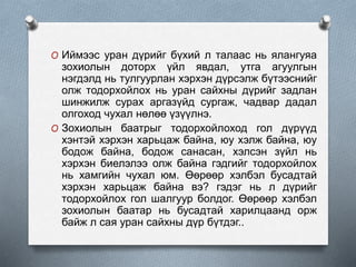 O Иймээс уран дүрийг бүхий л талаас нь ялангуяа
зохиолын доторх үйл явдал, утга агуулгын
нэгдэлд нь тулгуурлан хэрхэн дүрсэлж бүтээснийг
олж тодорхойлох нь уран сайхны дүрийг задлан
шинжилж сурах аргазүйд сургаж, чадвар дадал
олгоход чухал нөлөө үзүүлнэ.
O Зохиолын баатрыг тодорхойлоход гол дүрүүд
хэнтэй хэрхэн харьцаж байна, юу хэлж байна, юу
бодож байна, бодож санасан, хэлсэн зүйл нь
хэрхэн биелэлээ олж байна гэдгийг тодорхойлох
нь хамгийн чухал юм. Өөрөөр хэлбэл бусадтай
хэрхэн харьцаж байна вэ? гэдэг нь л дүрийг
тодорхойлох гол шалгуур болдог. Өөрөөр хэлбэл
зохиолын баатар нь бусадтай харилцаанд орж
байж л сая уран сайхны дүр бүтдэг..
 