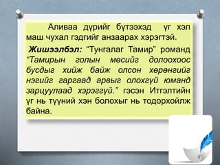 Аливаа дүрийг бүтээхэд үг хэл
маш чухал гэдгийг анзаарах хэрэгтэй.
Жишээлбэл: “Тунгалаг Тамир” романд
“Тамирын голын мөсийг долоохоос
бусдыг хийж байж олсон хөрөнгийг
нэгийг гаргаад арвыг олохгүй юманд
зарцуулаад хэрэггүй.” гэсэн Итгэлтийн
үг нь түүний хэн болохыг нь тодорхойлж
байна.
 