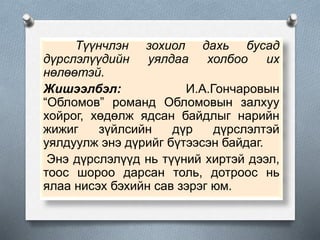 Түүнчлэн зохиол дахь бусад
дүрслэлүүдийн уялдаа холбоо их
нөлөөтэй.
Жишээлбэл: И.А.Гончаровын
“Обломов” романд Обломовын залхуу
хойрог, хөдөлж ядсан байдлыг нарийн
жижиг зүйлсийн дүр дүрслэлтэй
уялдуулж энэ дүрийг бүтээсэн байдаг.
Энэ дүрслэлүүд нь түүний хиртэй дээл,
тоос шороо дарсан толь, дотроос нь
ялаа нисэх бэхийн сав зэрэг юм.
 