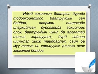 Иймд зохиолын баатрын дүрийг
тодорхойлохдоо баатруудын зан
байдал, өвөрмөц онцлогийг
илэрхийлсэн дүрслэлийг зохиолоос
олох, баатруудын ижил ба ялгаатай
талыг харьцуулах, дүрд задлан
шинжлэл хийж тайлбарлах, сайн ба
муу талыг нь харьцуулж үнэлгээ өгөх
хэрэгтэй болдог.
 