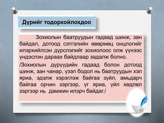 Дүрийг тодорхойлохдоо
Зохиолын баатруудын гадаад шинж, зан
байдал, дотоод сэтгэлийн өвөрмөц онцлогийг
илэрхийлсэн дүрслэлийг зохиолоос олж үүнээс
үндэслэн дараах байдлаар задалж болно.
/Зохиолын дүрүүдийн гадаад болон дотоод
шинж, зан чанар, үзэл бодол нь баатруудын хэл
яриа, эдэлж хэрэглэж байгаа зүйл, амьдарч
байгаа орчин зэргээр, үг яриа, үйл хөдлөл
зэргээр нь дамжин илэрч байдаг./
 