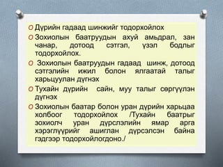 O Дүрийн гадаад шинжийг тодорхойлох
O Зохиолын баатруудын ахуй амьдрал, зан
чанар, дотоод сэтгэл, үзэл бодлыг
тодорхойлох.
O Зохиолын баатруудын гадаад шинж, дотоод
сэтгэлийн ижил болон ялгаатай талыг
харьцуулан дүгнэх
O Тухайн дүрийн сайн, муу талыг сөргүүлэн
дүгнэх
O Зохиолын баатар болон уран дүрийн харьцаа
холбоог тодорхойлох /Тухайн баатрыг
зохиолч уран дүрслэлийн ямар арга
хэрэглүүрийг ашиглан дүрсэлсэн байна
гэдгээр тодорхойлогдоно./
 