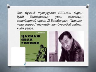 Энэ бүхэнд тулгуурлан ЕБС-ийн бүрэн
дунд боловсролын уран зохиолын
стандартад орсон Д.Батбаярын “Цахилж
яваа гөрөөс” туужийн гол дүрүүдэд задлал
хийж үзлээ.
 