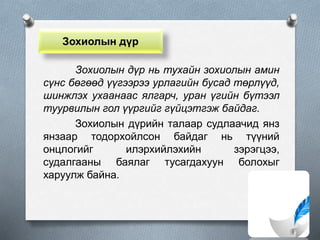 Зохиолын дүр
Зохиолын дүр нь тухайн зохиолын амин
сүнс бөгөөд үүгээрээ урлагийн бусад төрлүүд,
шинжлэх ухаанаас ялгарч, уран үгийн бүтээл
туурвилын гол үүргийг гүйцэтгэж байдаг.
Зохиолын дүрийн талаар судлаачид янз
янзаар тодорхойлсон байдаг нь түүний
онцлогийг илэрхийлэхийн зэрэгцээ,
судалгааны баялаг тусагдахуун болохыг
харуулж байна.
 