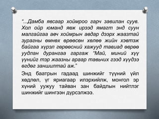 “...Дамба явсаар хоймроо гарч завилан суув.
Хол ойр юманд явж ирээд ямагт энд суун
малгайгаа авч хоймрын авдар дээрх жаазтай
зурагны өмнөх өрөөсөн хөлөө жийн хэвтэж
байгаа хүрэл гөрөөсний хажууд тавиад өврөө
уудлан дурангаа гаргаж “Май, миний хүү
үүнийг тэр жаазны араар тавьчих гээд хүүдээ
өгдөг заншилтай аж.”
Энд баатрын гадаад шинжийг түүний үйл
хөдлөл, үг яриагаар илэрхийлж, монгол эр
хүний уужуу тайван зан байдлын нийтлэг
шинжийг шингээн дүрсэлжээ.
 