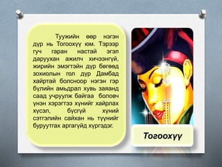 Туужийн өөр нэгэн
дүр нь Тогоохүү юм. Тэрээр
гуч гаран настай эгэл
даруухан ажилч хичээнгүй,
жирийн эмэгтэйн дүр бөгөөд
зохиолын гол дүр Дамбад
хайртай болсноор нэгэн гэр
бүлийн амьдрал хувь заяанд
саад учруулж байгаа боловч
үнэн хэрэгтээ хүнийг хайрлах
хүсэл, бүсгүй хүний
сэтгэлийн сайхан нь түүнийг
буруутгах аргагүйд хүргэдэг.
Тогоохүү
 