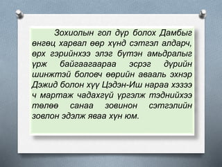 Зохиолын гол дүр болох Дамбыг
өнгөц харвал өөр хүнд сэтгэл алдарч,
өрх гэрийнхээ элэг бүтэн амьдралыг
үрж байгаагаараа эсрэг дүрийн
шинжтэй боловч өөрийн авааль эхнэр
Дэжид болон хүү Цэдэн-Иш нараа хэзээ
ч мартаж чадахгүй үргэлж тэднийхээ
төлөө санаа зовинон сэтгэлийн
зовлон эдэлж яваа хүн юм.
 