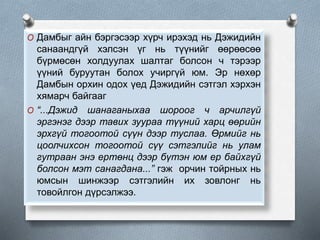 O Дамбыг айн бэргэсээр хүрч ирэхэд нь Дэжидийн
санаандгүй хэлсэн үг нь түүнийг өөрөөсөө
бүрмөсөн холдуулах шалтаг болсон ч тэрээр
үүний буруутан болох учиргүй юм. Эр нөхөр
Дамбын орхин одох үед Дэжидийн сэтгэл хэрхэн
хямарч байгааг
O “...Дэжид шанаганыхаа шороог ч арчилгүй
эргэнэг дээр тавих зуураа түүний харц өөрийн
эрхгүй тогоотой сүүн дээр туслаа. Өрмийг нь
цоолчихсон тогоотой сүү сэтгэлийг нь улам
гутраан энэ ертөнц дээр бүтэн юм ер байхгүй
болсон мэт санагдана...” гэж орчин тойрных нь
юмсын шинжээр сэтгэлийн их зовлонг нь
товойлгон дүрсэлжээ.
 