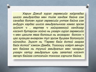 Харин Дэжид хүрэл гөрөөсийг хайрладаг
шигээ амьдралдаа мөн тийм хандаж байна гэж
санадаг боловч хүрэл гөрөөсийг унтаж байна гэж
андуурч хардаг шигээ амьдралынхаа хамаг эрхэм
зүйлст ч , өөртөө ч хайхрамжгүй хандсаар
нэгэнт бутарсан хойно нь ухаарч хүрэл гөрөөсийг
ч мөн цахилж яваа болохыг нь анзаарах болсон ч
цаг хугацаа өнгөрсөн тул эргэж буцааж болохгүйг
ойлгодог. Эцэст нь “Гөрөөс байх ёстой газраа
байх ёстой” хэмээн Дамба, Тогоохүү хоёрт авчирч
өгч байгаа нь түүний амьдралын мөн чанарыг
ухаарч хатуу амьдралын хувь заяатай нэгэнт
эвлэрч байгаа сэтгэлийн тэнхээг гэрчилж байна.
 