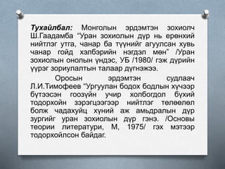 Тухайлбал: Монголын эрдэмтэн зохиолч
Ш.Гаадамба “Уран зохиолын дүр нь ерөнхий
нийтлэг утга, чанар ба түүнийг агуулсан хувь
чанар гойд хэлбэрийн нэгдэл мөн” /Уран
зохиолын онолын үндэс, УБ /1980/ гэж дүрийн
үүрэг зориулалтын талаар дүгнэжээ.
Оросын эрдэмтэн судлаач
Л.И.Тимофеев “Ургуулан бодох бодлын хүчээр
бүтээсэн гоозүйн учир холбогдол бүхий
тодорхойн зэрэгцээгээр нийтлэг төлөөлөл
болж чадахуйц хүний аж амьдралын дүр
зургийг уран зохиолын дүр гэнэ. /Основы
теории литератури, М, 1975/ гэх мэтээр
тодорхойлсон байдаг.
 