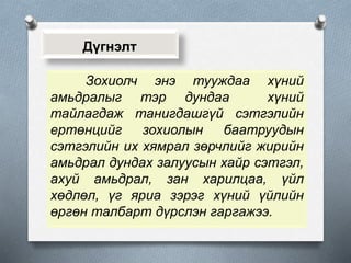Дүгнэлт
Зохиолч энэ тууждаа хүний
амьдралыг тэр дундаа хүний
тайлагдаж танигдашгүй сэтгэлийн
ертөнцийг зохиолын баатруудын
сэтгэлийн их хямрал зөрчлийг жирийн
амьдрал дундах залуусын хайр сэтгэл,
ахуй амьдрал, зан харилцаа, үйл
хөдлөл, үг яриа зэрэг хүний үйлийн
өргөн талбарт дүрслэн гаргажээ.
 