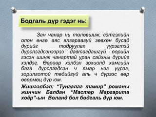 Бодгаль дүр гэдэг нь:
Зан чанар нь төлөвшиж, сэтгэлийн
олон өнгө аяс ялгараагүй зөвхөн бусад
дүрийг тодруулах үүрэгтэй
дүрслэгдсэнээрээ давтагдашгүй өөрийн
гэсэн шинж чанартай уран сайхны дүрийг
хэлдэг. Өөрөөр хэлбэл зохиолд хамгийн
бага дүрслэгдсэн ч ямар нэг үүрэг,
зорилготой төдийгүй аль ч дүрээс өөр
өвөрмөц дүр юм.
Жишээлбэл: “Тунгалаг тамир” романы
жинчин Балдан “Мастер Маргарита
хоёр”-ын Воланд бол бодгаль дүр юм.
 