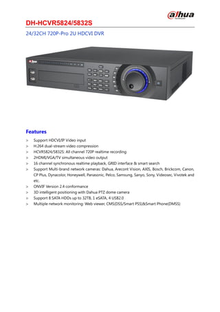 DH-HCVR5824/5832S
24/32CH 720P-Pro 2U HDCVI DVR
Features
Support HDCVI/IP Video input
H.264 dual-stream video compression
HCVR5824/5832S: All channel 720P realtime recording
2HDMI/VGA/TV simultaneous video output
16 channel synchronous realtime playback, GRID interface & smart search
Support Multi-brand network cameras: Dahua, Arecont Vision, AXIS, Bosch, Brickcom, Canon,
CP Plus, Dynacolor, Honeywell, Panasonic, Pelco, Samsung, Sanyo, Sony, Videosec, Vivotek and
etc.
ONVIF Version 2.4 conformance
3D intelligent positioning with Dahua PTZ dome camera
Support 8 SATA HDDs up to 32TB, 1 eSATA, 4 USB2.0
Multiple network monitoring: Web viewer, CMS(DSS/Smart PSS)&Smart Phone(DMSS)
 