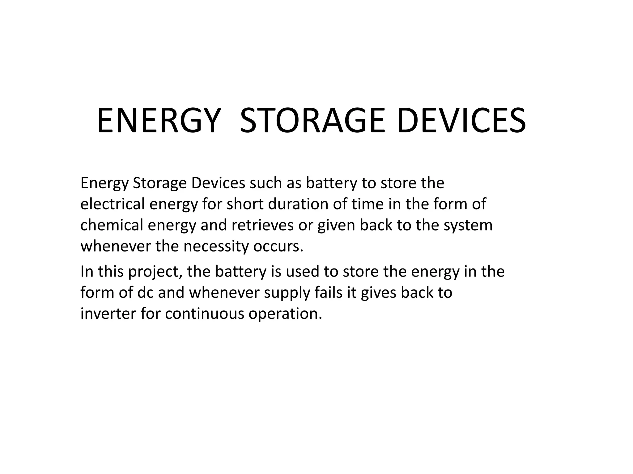 ENERGY STORAGE DEVICES
Energy Storage Devices such as battery to store the
electrical energy for short duration of time in the form of
chemical energy and retrieves or given back to the system
whenever the necessity occurs.
In this project, the battery is used to store the energy in the
form of dc and whenever supply fails it gives back to
inverter for continuous operation.
 