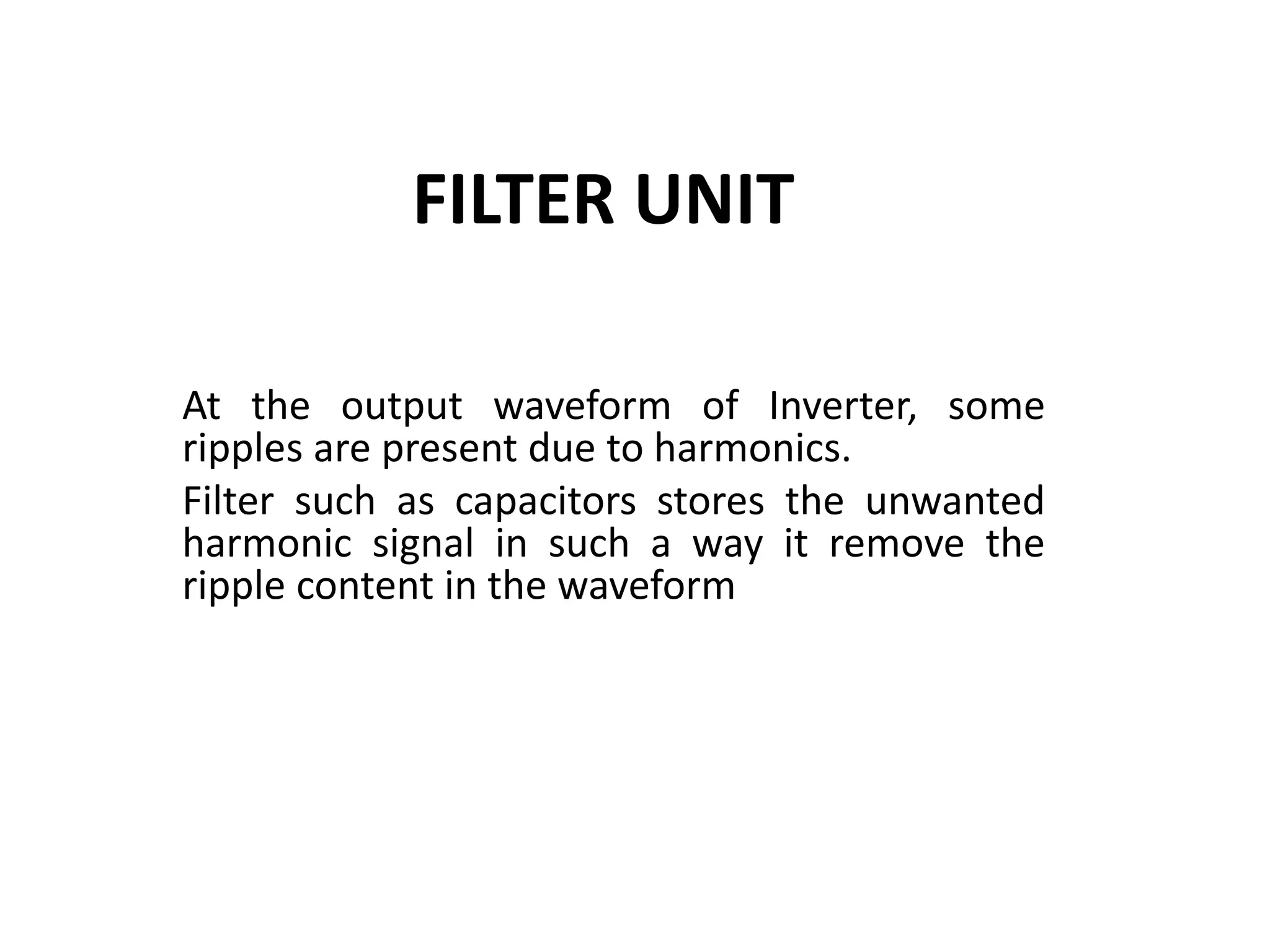 FILTER UNIT
At the output waveform of Inverter, some
ripples are present due to harmonics.
Filter such as capacitors stores the unwanted
harmonic signal in such a way it remove the
ripple content in the waveform
 