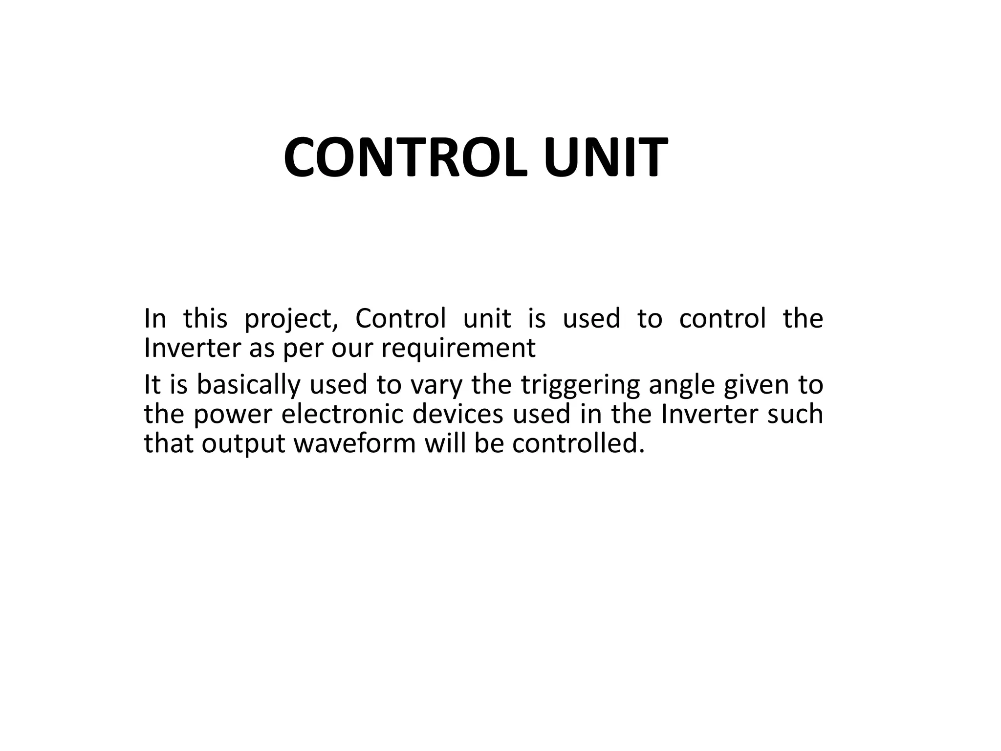 CONTROL UNIT
In this project, Control unit is used to control the
Inverter as per our requirement
It is basically used to vary the triggering angle given to
the power electronic devices used in the Inverter such
that output waveform will be controlled.
 