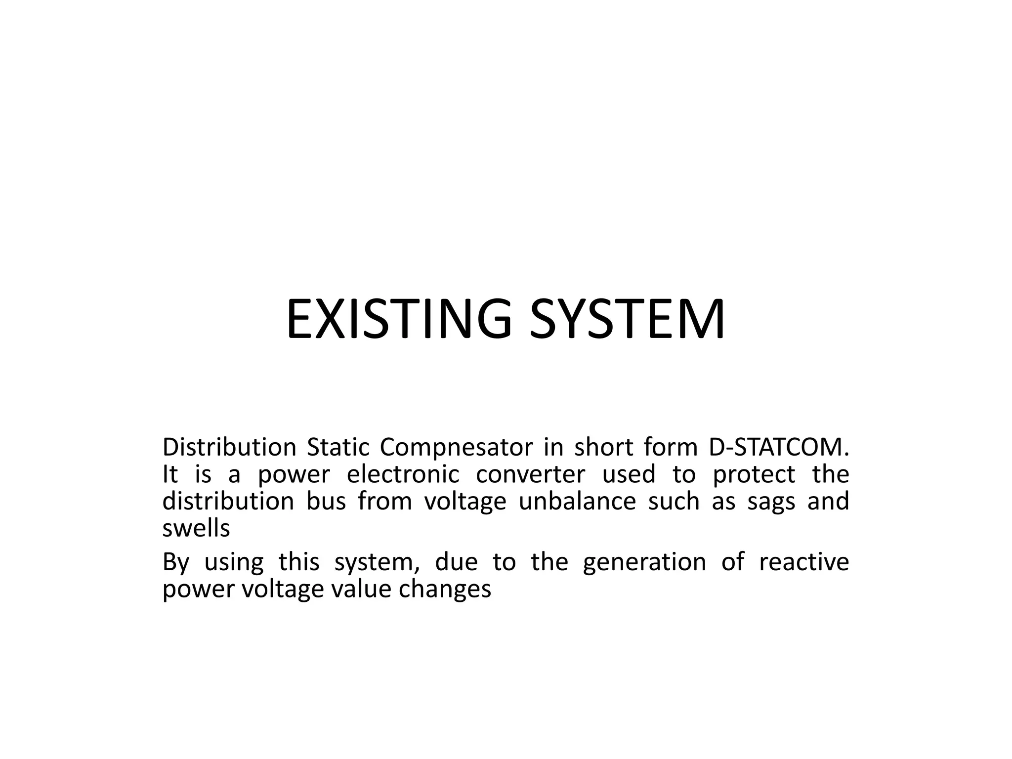 EXISTING SYSTEM
Distribution Static Compnesator in short form D-STATCOM.
It is a power electronic converter used to protect the
distribution bus from voltage unbalance such as sags and
swells
By using this system, due to the generation of reactive
power voltage value changes
 