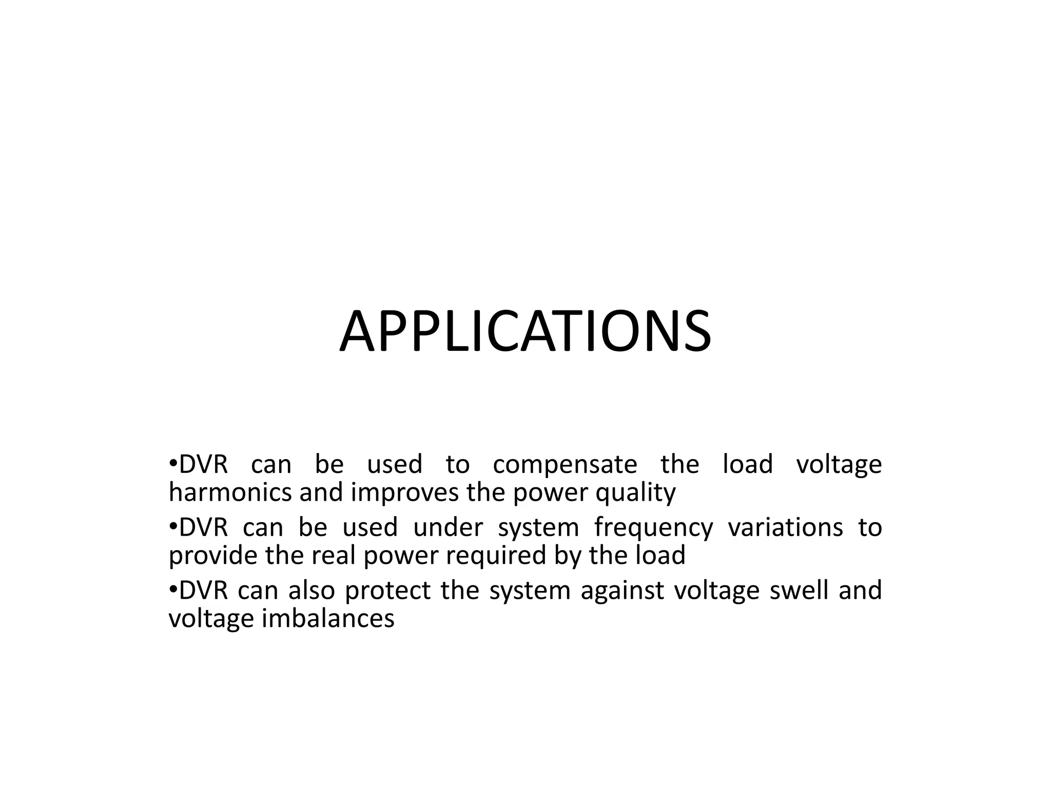 APPLICATIONS
•DVR can be used to compensate the load voltage
harmonics and improves the power quality
•DVR can be used under system frequency variations to
provide the real power required by the load
•DVR can also protect the system against voltage swell and
voltage imbalances
 