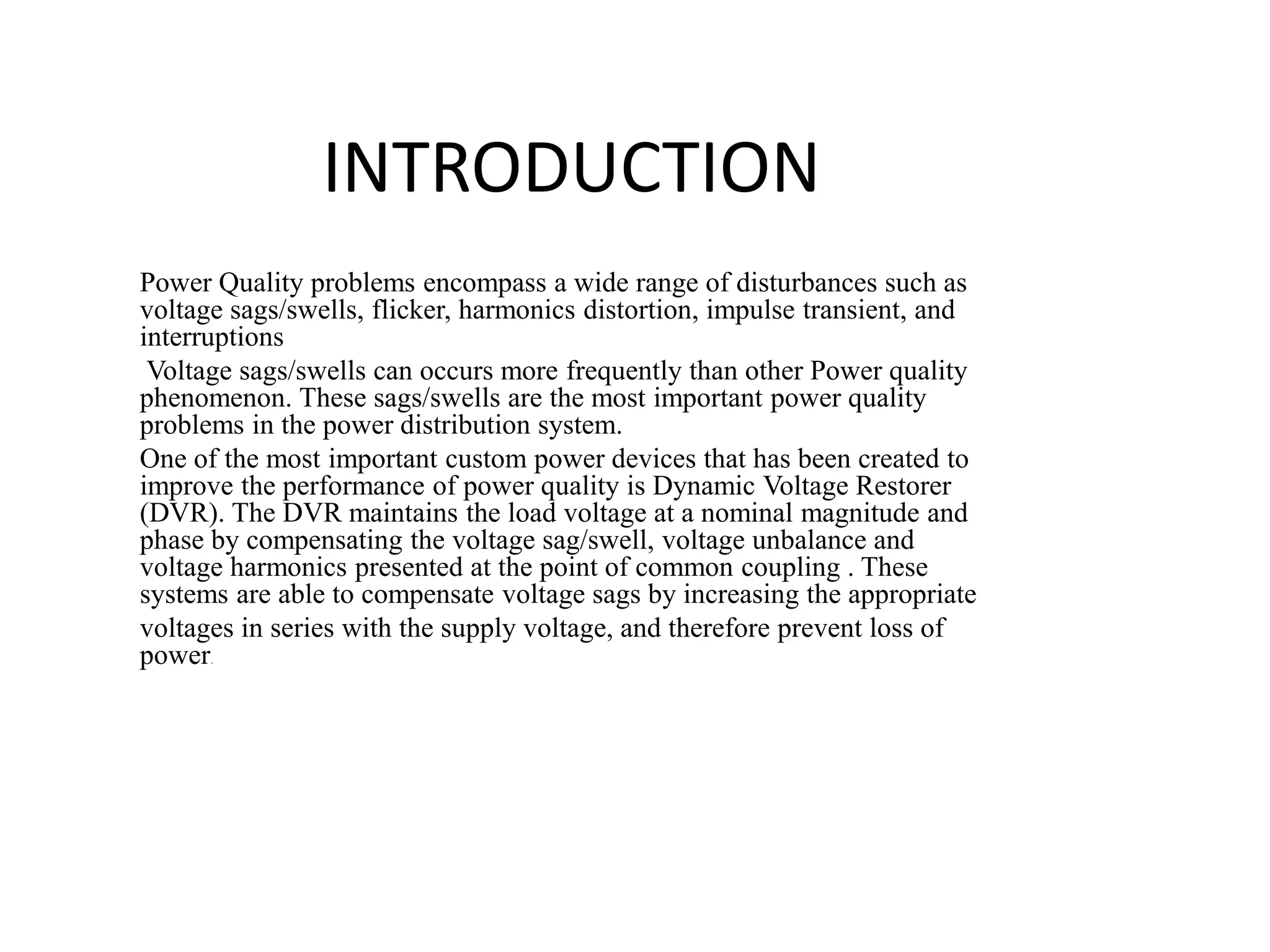 INTRODUCTION
Power Quality problems encompass a wide range of disturbances such as
voltage sags/swells, flicker, harmonics distortion, impulse transient, and
interruptions
Voltage sags/swells can occurs more frequently than other Power quality
phenomenon. These sags/swells are the most important power quality
problems in the power distribution system.
One of the most important custom power devices that has been created to
improve the performance of power quality is Dynamic Voltage Restorer
(DVR). The DVR maintains the load voltage at a nominal magnitude and
phase by compensating the voltage sag/swell, voltage unbalance and
voltage harmonics presented at the point of common coupling . These
systems are able to compensate voltage sags by increasing the appropriate
voltages in series with the supply voltage, and therefore prevent loss of
power.
 