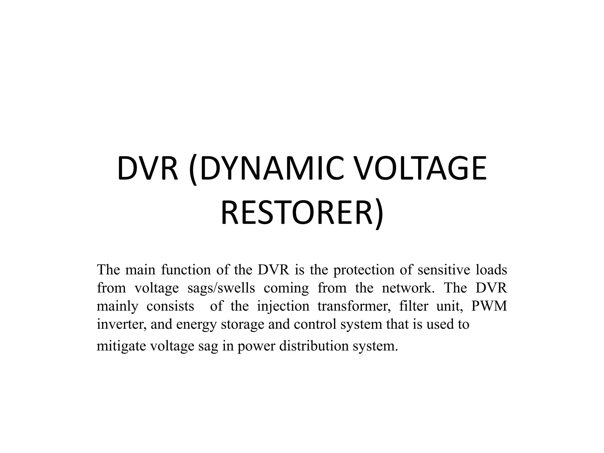 DVR (DYNAMIC VOLTAGE
RESTORER)
The main function of the DVR is the protection of sensitive loads
from voltage sags/swells coming from the network. The DVR
mainly consists of the injection transformer, filter unit, PWM
inverter, and energy storage and control system that is used to
mitigate voltage sag in power distribution system.
 