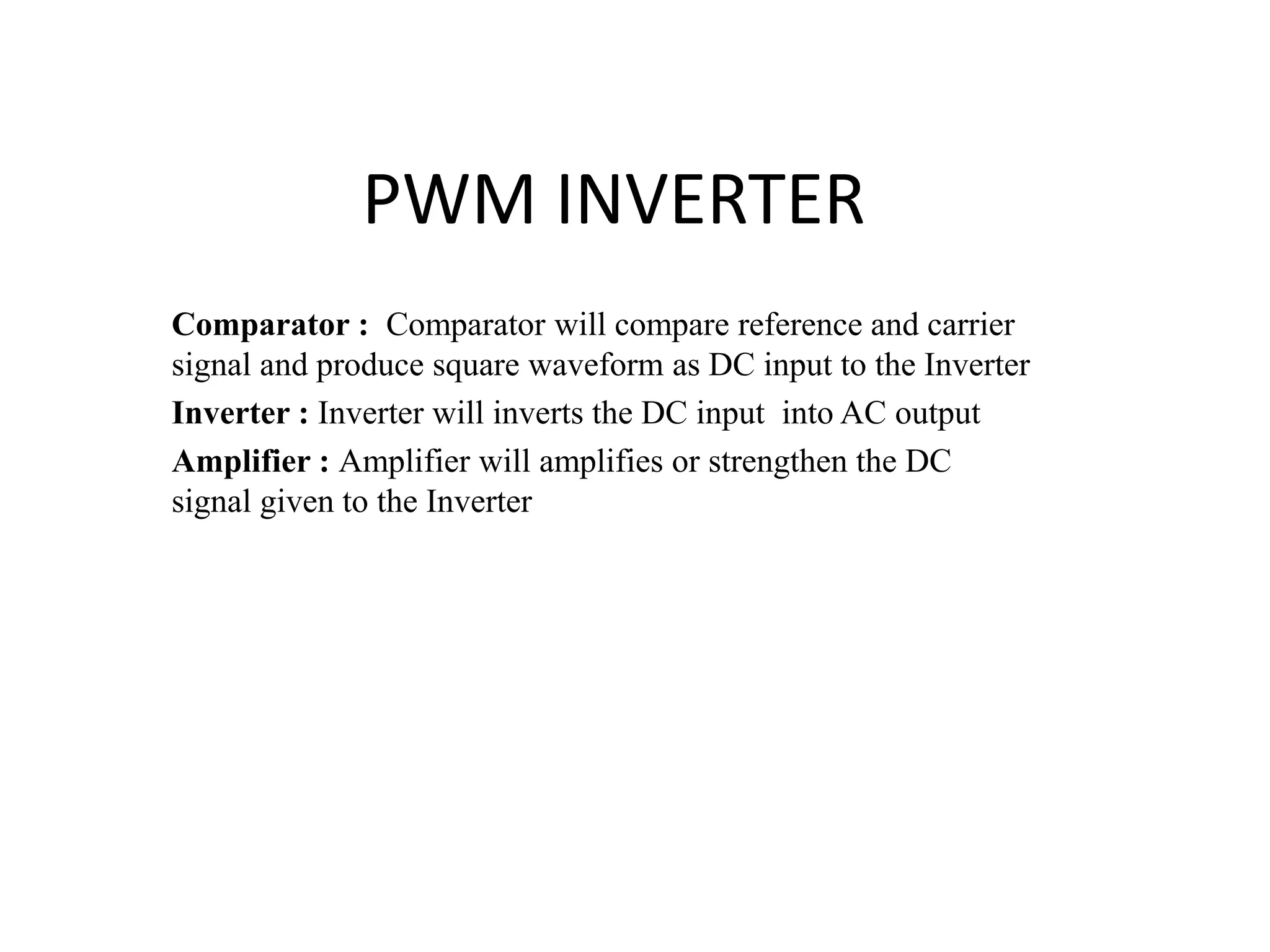 PWM INVERTER
Comparator : Comparator will compare reference and carrier
signal and produce square waveform as DC input to the Inverter
Inverter : Inverter will inverts the DC input into AC output
Amplifier : Amplifier will amplifies or strengthen the DC
signal given to the Inverter
 