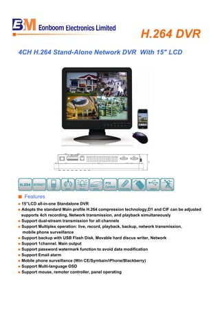 H.264 DVR

■

4CH H.264 Stand-Alone Network DVR With 15" LCD

■ Features
◆ 15”LCD

all-in-one Standalone DVR
◆ Adopts the standard Main profile H.264 compression technology,D1 and CIF can be adjusted
supports 4ch recording, Network transmission, and playback simultaneously
◆ Support dual-stream transmission for all channels
◆ Support Multiplex operation: live, record, playback, backup, network transmission,
mobile phone surveillance
◆ Support backup with USB Flash Disk, Movable hard discus writer, Network
◆ Support 1channel. Main output
◆ Support password watermark function to avoid data modification
◆ Support Email alarm
◆ Mobile phone surveillance (Win CE/Symbain/iPhone/Blackberry)
◆ Support Multi-language OSD
◆ Support mouse, remoter controller, panel operating

 