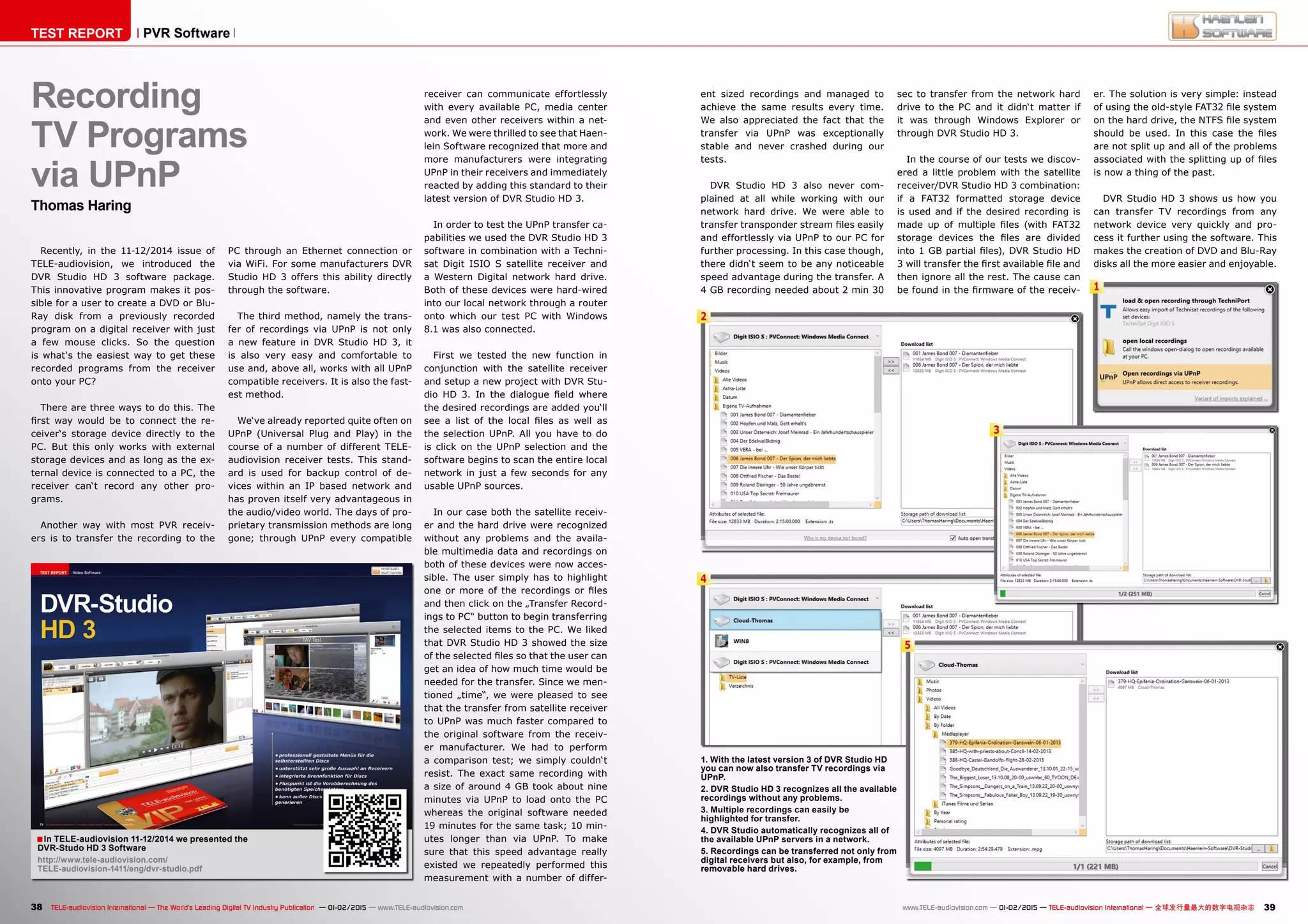 1
2
4
5
In TELE-audiovision 11-12/2014 we presented the
DVR-Studo HD 3 Software
http://www.tele-audiovision.com/
TELE-audiovision-1411/eng/dvr-studio.pdf
■
3
38 39TELE-audiovision International — The World‘s Leading Digital TV Industry Publication — 01-02/2015 — www.TELE-audiovision.com www.TELE-audiovision.com — 01-02/2015 — TELE-audiovision International — 全球发行量最大的数字电视杂志
TEST REPORT PVR Software
Recording
TV Programs
via UPnP
Thomas Haring
Recently, in the 11-12/2014 issue of
TELE-audiovision, we introduced the
DVR Studio HD 3 software package.
This innovative program makes it pos-
sible for a user to create a DVD or Blu-
Ray disk from a previously recorded
program on a digital receiver with just
a few mouse clicks. So the question
is what‘s the easiest way to get these
recorded programs from the receiver
onto your PC?
There are three ways to do this. The
first way would be to connect the re-
ceiver‘s storage device directly to the
PC. But this only works with external
storage devices and as long as the ex-
ternal device is connected to a PC, the
receiver can‘t record any other pro-
grams.
Another way with most PVR receiv-
ers is to transfer the recording to the
PC through an Ethernet connection or
via WiFi. For some manufacturers DVR
Studio HD 3 offers this ability directly
through the software.
The third method, namely the trans-
fer of recordings via UPnP is not only
a new feature in DVR Studio HD 3, it
is also very easy and comfortable to
use and, above all, works with all UPnP
compatible receivers. It is also the fast-
est method.
We‘ve already reported quite often on
UPnP (Universal Plug and Play) in the
course of a number of different TELE-
audiovision receiver tests. This stand-
ard is used for backup control of de-
vices within an IP based network and
has proven itself very advantageous in
the audio/video world. The days of pro-
prietary transmission methods are long
gone; through UPnP every compatible
1. With the latest version 3 of DVR Studio HD
you can now also transfer TV recordings via
UPnP.
2. DVR Studio HD 3 recognizes all the available
recordings without any problems.
3. Multiple recordings can easily be
highlighted for transfer.
4. DVR Studio automatically recognizes all of
the available UPnP servers in a network.
5. Recordings can be transferred not only from
digital receivers but also, for example, from
removable hard drives.
ent sized recordings and managed to
achieve the same results every time.
We also appreciated the fact that the
transfer via UPnP was exceptionally
stable and never crashed during our
tests.
DVR Studio HD 3 also never com-
plained at all while working with our
network hard drive. We were able to
transfer transponder stream files easily
and effortlessly via UPnP to our PC for
further processing. In this case though,
there didn‘t seem to be any noticeable
speed advantage during the transfer. A
4 GB recording needed about 2 min 30
sec to transfer from the network hard
drive to the PC and it didn‘t matter if
it was through Windows Explorer or
through DVR Studio HD 3.
In the course of our tests we discov-
ered a little problem with the satellite
receiver/DVR Studio HD 3 combination:
if a FAT32 formatted storage device
is used and if the desired recording is
made up of multiple files (with FAT32
storage devices the files are divided
into 1 GB partial files), DVR Studio HD
3 will transfer the first available file and
then ignore all the rest. The cause can
be found in the firmware of the receiv-
er. The solution is very simple: instead
of using the old-style FAT32 file system
on the hard drive, the NTFS file system
should be used. In this case the files
are not split up and all of the problems
associated with the splitting up of files
is now a thing of the past.
DVR Studio HD 3 shows us how you
can transfer TV recordings from any
network device very quickly and pro-
cess it further using the software. This
makes the creation of DVD and Blu-Ray
disks all the more easier and enjoyable.
receiver can communicate effortlessly
with every available PC, media center
and even other receivers within a net-
work. We were thrilled to see that Haen-
lein Software recognized that more and
more manufacturers were integrating
UPnP in their receivers and immediately
reacted by adding this standard to their
latest version of DVR Studio HD 3.
In order to test the UPnP transfer ca-
pabilities we used the DVR Studio HD 3
software in combination with a Techni-
sat Digit ISIO S satellite receiver and
a Western Digital network hard drive.
Both of these devices were hard-wired
into our local network through a router
onto which our test PC with Windows
8.1 was also connected.
First we tested the new function in
conjunction with the satellite receiver
and setup a new project with DVR Stu-
dio HD 3. In the dialogue field where
the desired recordings are added you‘ll
see a list of the local files as well as
the selection UPnP. All you have to do
is click on the UPnP selection and the
software begins to scan the entire local
network in just a few seconds for any
usable UPnP sources.
In our case both the satellite receiv-
er and the hard drive were recognized
without any problems and the availa-
ble multimedia data and recordings on
both of these devices were now acces-
sible. The user simply has to highlight
one or more of the recordings or files
and then click on the „Transfer Record-
ings to PC“ button to begin transferring
the selected items to the PC. We liked
that DVR Studio HD 3 showed the size
of the selected files so that the user can
get an idea of how much time would be
needed for the transfer. Since we men-
tioned „time“, we were pleased to see
that the transfer from satellite receiver
to UPnP was much faster compared to
the original software from the receiv-
er manufacturer. We had to perform
a comparison test; we simply couldn‘t
resist. The exact same recording with
a size of around 4 GB took about nine
minutes via UPnP to load onto the PC
whereas the original software needed
19 minutes for the same task; 10 min-
utes longer than via UPnP. To make
sure that this speed advantage really
existed we repeatedly performed this
measurement with a number of differ-
 