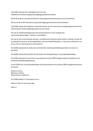 De G1000, datisook die vrijwilligsteruit Kuurne die
alledeelnemersuithaarregiopersoonlijkgingopzoekenmet defiets.

Of die 85-jarige vrouwuitde Oostkantons die graagmeewoukomenpraten over de toekomst.

Dat iso ok die G-Off in Brussel die speciaalwerdgeorganiseerdvoorchronischzieken.

De G1000, datzijn de honderden, duizendenmensen op het internet die onshebbengesteund met hun
enthousiasme of beterhebbengemaakt met hun kritiek.

Dat zijn de middenveldorganisaties die wezowaarderen en hier vandaag met
waarnemersaanwezigzijn : ookaan U, zeerwelkom.

Dat zijn de acht internationale monitors, uit Nederland, Duitsland, Denemarken, Frankrijk, Ierland, de
EuropeseCommissie en de VerenigdeStaten, die onze kwaliteitbewaken : a very warm welcome to all
of you. We are sohonoured to have youhere !

De G1000, datzijnook de media die onsinitiatief de moeitewaardhebbengevonden om erover te
berichten.

De G1000, datzijnook de politici die dit project met belangstelling en nieuwsgierigheidvolgen.

De G1000, datisook de man of de vrouw die gisterennacht 1000 frangipannekesuit dit gebouw stal,
omdatzeinderdaadnogallekkerzijn.

En de G1000, dat iso ok die bedrijfsleider die prompt besloot om opnieuw 1000 frangipannekes gratis
te leveren.

Dames en heren,
Messieurs, Dames,
Meine Damen undHerren,

De G1000 datbent U. Dit projectis van U.

Ikwens U allen en zeermooie dag.

Dank U !
 
