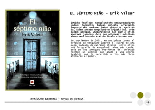 EL SÉPTIMO NIÑO - Erik Valeur 
2001eko irailean, Kongslund-eko umezurztegiaren 
ondoan hondartza batean objektu arraroekin 
inguratutako emakume baten gorputza agertzen 
da, haien artean Kongslund-en argazki bat. Urte 
batzuk geroago, umezurztegiko sei egoile ohiek 
anonimoa jasotzen dute non potereari eutsitako 
aberatseei buruzko traizio itzela aipatzen den. 
En septiembre de 2001, en una playa junto al 
orfanato de Kongslund aparece el cuerpo de una 
mujer rodeado de extraños objetos, entre ellos 
una fotografía de Kongslund. Años más tarde, 
seis de los antiguos residentes del orfanato 
reciben un anónimo que alude a una enorme 
traición que ha permitido a los más ricos 
aferrarse al poder. 
INTRIGAZKO ELEBERRIA – NOVELA DE INTRIGA 
15  