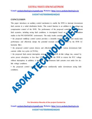 ELECTRICAL PROJECTS USING MATLAB/SIMULINK
Gmail: asokatechnologies@gmail.com, Website: http://www.asokatechnologies.in
0-9347143789/9949240245
For Simulation Results of the project Contact Us
Gmail: asokatechnologies@gmail.com, Website: http://www.asokatechnologies.in
0-9347143789/9949240245
CONCLUSION
This paper introduces an auxiliary control mechanism to enable the DVR to interrupt downstream
fault currents in a radial distribution feeder. This control function is an addition to the voltage-sag
compensation control of the DVR. The performance of the proposed controller, under different
fault scenarios, including arcing fault conditions, is investigated based on time-domain simulation
studies in the PSCAD/EMTDC environment. The study results conclude that:
• the proposed multiloop control system provides a desirable transient response and steady-state
performance and effectively damps the potential resonant oscillations caused by the DVR LC
harmonic filter;
• the proposed control system detects and effectively interrupts the various downstream fault
currents within two cycles (of 50 Hz);
• the proposed fault current interruption strategy limits the DVR dc-link voltage rise, caused by
active power absorption, to less than 15% and enables the DVR to restore the PCC voltage
without interruption; in addition, it interrupts the downstream fault currents even under low dc-
link voltage conditions.
• the proposed control system also performs satisfactorily under downstream arcing fault
conditions.
 
