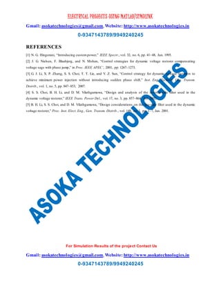 ELECTRICAL PROJECTS USING MATLAB/SIMULINK
Gmail: asokatechnologies@gmail.com, Website: http://www.asokatechnologies.in
0-9347143789/9949240245
For Simulation Results of the project Contact Us
Gmail: asokatechnologies@gmail.com, Website: http://www.asokatechnologies.in
0-9347143789/9949240245
REFERENCES
[1] N. G. Hingorani, “Introducing custompower,” IEEE Spectr., vol. 32, no. 6, pp. 41–48, Jun. 1995.
[2] J. G. Nielsen, F. Blaabjerg, and N. Mohan, “Control strategies for dynamic voltage restorer compensating
voltage sags with phase jump,” in Proc. IEEE APEC’, 2001, pp. 1267–1273.
[3] G. J. Li, X. P. Zhang, S. S. Choi, T. T. Lie, and Y. Z. Sun, “Control strategy for dynamic voltage restorers to
achieve minimum power injection without introducing sudden phase shift,” Inst. Eng. Technol. Gen. Transm.
Distrib., vol. 1, no. 5, pp. 847–853, 2007.
[4] S. S. Choi, B. H. Li, and D. M. Vilathgamuwa, “Design and analysis of the inverter-side filter used in the
dynamic voltage restorer,” IEEE Trans. Power Del., vol. 17, no. 3, pp. 857–864, Jul. 2002.
[5] B. H. Li, S. S. Choi, and D. M. Vilathgamuwa, “Design considerations on the line-side filter used in the dynamic
voltage restorer,” Proc. Inst. Elect. Eng., Gen. Transm. Distrib., vol. 148, no. 1, pp. 1–7, Jan. 2001.
 