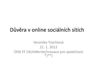 Důvěra v online sociálních sítích

            Veronika Trachtová
               21. 1. 2012
 ÚISK FF UK/eMerite/Inovace pro společnost
                   *)**)
 
