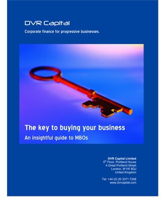 DVR Capital
Corporate finance for progressive businesses.




The key to buying your business
An insightful guide to MBOs

                                                    DVR Capital Limited
                                                5th Floor, Portland House
                                                  4 Great Portland Street
                                                       London, W1W 8QJ
                                                          United Kingdom

                                                Tel: +44 (0) 20 3371 7248
                                                      www.dvrcapital.com
 
