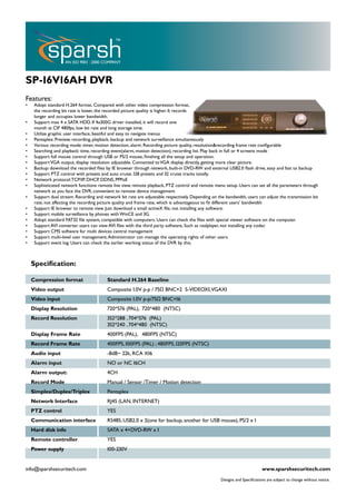 SP-16V16AH DVR
Features:
•    Adopt standard H.264 format. Compared with other video compression format,
     the recording bit rate is lower, the recorded picture quality is higher. It records
     longer and occupies lower bandwidth.
•    Support max 4 x SATA HDD. If 4x300G driver installed, it will record one
     month at CIF 480fps, low bit rate and long storage time.
•    Utilize graphic user interface, beatiful and easy to navigate menus
•    Pentaplex: Preview, recording, playback, backup and network surveillance simultaneously
•    Various recording mode: timer, motion detection, alarm. Recording picture quality, resolution&recording frame rate configurable
•    Searching and playback: time, recording event(alarm, motion detection), recording list. Play back in full or 4 screens mode
•    Support full mouse control through USB or PS/2 mouse, finishing all the setup and operation.
•    Support VGA output, display resolution adjustable. Connected to VGA display directly, getting more clear picture.
•    Backup: download the recorded files by IE browser through network, built-in DVD-RW and external USB2.0 flash drive, easy and fast to backup
•    Support PTZ control with presets and auto cruise. 128 presets and 32 cruise tracks totally.
•    Network protocol: TCP/IP, DHCP, DDNS, PPPoE
•    Sophisticated network functions: remote live view, remote playback, PTZ control and remote menu setup. Users can set all the parameters through
     network as you face the DVR, convenient to remote device management
•    Support dual stream. Recording and network bit rate are adjustable respectively. Depending on the bandwidth, users can adjust the transmission bit
     rate, not affecting the recording picture quality and frame rate, which is advantageous to fit different users’ bandwidth
•    Support IE browser to remote view. Just download a small activeX file, not installing any software.
•    Support mobile surveillance by phones with WinCE and 3G.
•    Adopt standard FAT32 file system, compatible with computers. Users can check the files with special viewer software on the computer.
•    Support AVI converter. users can view AVI files with the third party software, Such as realplayer, not installing any codec
•    Support CMS software for multi devices central management
•    Support multi-level user management. Administrator can manage the operating rights of other users.
•    Support event log. Users can check the earlier working status of the DVR by this.



    Specification:

    Compression format                    Standard H.264 Baseline
    Video output                          Composite 1.0V p-p / 75Ω BNC×2 S-VIDEOX1,VGAX1
    Video input                           Composite 1.0V p-p/75Ω BNC×16
    Display Resolution                    720*576 (PAL), 720*480 (NTSC)
    Record Resolution                     352*288 , 704*576 (PAL)
                                          352*240 , 704*480 (NTSC)
    Display Frame Rate                    400FPS (PAL), 480FPS (NTSC)
    Record Frame Rate                     400FPS, 100FPS (PAL) ; 480FPS, 120FPS (NTSC)
    Audio input                           -8dB~ 22k, RCA X16
    Alarm input                           NO or NC 16CH
    Alarm output:                         4CH
    Record Mode                           Manual / Sensor /Timer / Motion detection
    Simplex/Duplex/Triplex                Pentaplex
    Network Interface                     RJ45 (LAN, INTERNET)
    PTZ control                           YES
    Communication interface               RS485, USB2.0 x 2(one for backup, another for USB mouse), PS/2 x 1
    Hard disk info                        SATA x 4+DVD-RW x 1
    Remote controller                     YES
    Power supply                          100-230V


info@sparshsecuritech.com                                                                                                    www.sparshsecuritech.com
                                                                                                     Designs and Specifications are subject to change without notice.
 