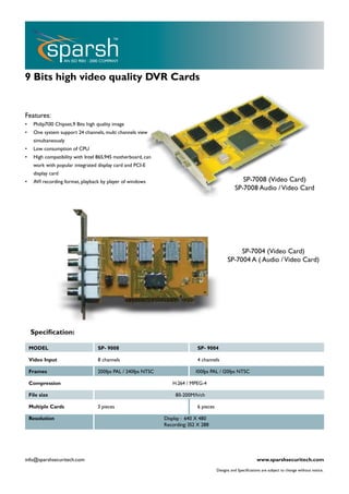 9 Bits high video quality DVR Cards


Features:
•     Philip7130 Chipset,9 Bits high quality image
•     One system support 24 channels, multi channels view
      simultaneously
•     Low consumption of CPU
•     High compatibility with Intel 865,945 motherboard, can
      work with popular integrated display card and PCI-E
      display card
•     AVI recording format, playback by player of windows                                             SP-7008 (Video Card)
                                                                                                   SP-7008 Audio / Video Card




                                                                                                    SP-7004 (Video Card)
                                                                                               SP-7004 A ( Audio / Video Card)




    Specification:

    MODEL                            SP- 9008                                 SP- 9004

    Video Input                      8 channels                               4 channels

    Frames                           200fps PAL / 240fps NTSC                 100fps PAL / 120fps NTSC

    Compression                                                    H.264 / MPEG-4

    File size                                                        80-200M/h/ch

    Multiple Cards                   3 pieces                                 6 pieces

    Resolution                                                  Display : 640 X 480
                                                                Recording: 352 X 288




info@sparshsecuritech.com                                                                                        www.sparshsecuritech.com
                                                                                         Designs and Specifications are subject to change without notice.
 