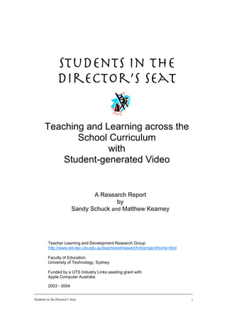 Students in the
                 Director’s Seat


       Teaching and Learning across the
              School Curriculum
                     with
           Student-generated Video


                                  A Research Report
                                          by
                           Sandy Schuck and Matthew Kearney




          Teacher Learning and Development Research Group
          http://www.ed-dev.uts.edu.au/teachered/research/dvproject/home.html

          Faculty of Education
          University of Technology, Sydney

          Funded by a UTS Industry Links seeding grant with
          Apple Computer Australia

          2003 - 2004


Students in the Director’s Seat                                                 i
 