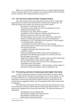 While it was clear that these reasons led to the use of student-generated digital
video in the classes observed, the researchers saw varying evidence of these outcomes
actually occurring. This is discussed further in Section 1.7.3


1.7.2 The role of the school and other contextual factors
       One of the strongest themes emerging from the study at the five school sites
concerned the role of the school and the positive influence this could provide. The
following aspects of the context were observed across all the schools:
           • The presence of a principal with vision
           • The presence of key people who drove and supported the use of
               student-generated digital video
           • In all but one case, strong technical support
           • Availability of school resources in the form of both human and
               technical resources (in all but one of the schools)
           • The school culture: this was seen to be a major factor which had a
               number of different characteristics, all seen to be influential in
               developing use of ICT and digital video in particular. These included:
               - a risk-taking culture in the school
               - an expectation that staff would use ICT in their teaching
               - goal setting initiatives (which were observed as a strong influence in
               one school in particular)
               - a supportive and open staff and parent culture
               - minimal ‘red tape’
           • Professional development (PD) on offer, and encouragement to
               participate in PD, both through attendance at external courses and
               through support at the school
           • Support from Apple Computer Australia, which was often instrumental
               in encouraging staff to explore options (Apple, 1995)
           • The ease of use of iMovie: this was seen to be a facilitating factor in
               using digital video with students
           • Time as an important affordance – both for teachers and for students to
               develop their skills and complete a body of substantial work.


1.7.3 The learning outcomes of student-generated digital video tasks
        A variety of learning outcomes were observed and others were discussed by
teachers in their interviews but did not occur during our visits to the schools. As well,
sixty-three different uses of student-generated digital video were identified by the
researchers as either arising from teacher reports of activities, observations by the
research team, or suggested as future ways of using digital video. These are provided
in Appendix 3.
        The following were outcomes that were observed by the research team. It can
be seen that many of them fit with the teacher rationales provided in Section 1.7.1, but
some were less apparent in the observations than others. The observed outcomes are
stated below:
            • Development of movie-making skills
            • Development of spoken and written literacies
            • Development of media literacy skills
            • Improvement of presentation skills

Schuck & Kearney 2004                                                                   8
 