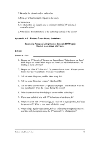 2. Describe the roles of student and teacher.

     3. Note any critical incidents relevant to the study.

     HOMEWORK
     1. To what extent are students able to continue with their DV activity at
       home/after school?

     2. What access do students have to the technology outside of the lesson?


Appendix 1.4: Student Focus Group Interviews:

                Developing Pedagogy using Student-Generated DV Project
                            Student focus group interviews

School:                       ______________________________________

Names + class:                ______________________________________

     1. Do you use DV in school? Do you use them at home? Why do you use them?
        How do you use them? When do you use them? Are any homework tasks set
        relating to these activities?

     2. Do you use other ICTs in school? Do you use them at home? Why do you use
        them? How do you use them? When do you use them?

     3. Tell me some things that you like about using DV.

     4. Tell me some things that you don’t like about DV.

     5. Tell me about your favourite DV production project / task at school. What did
        you like about it? What did you do during this lesson?

     6. What does the teacher do to help you learn with DV technology?

     7. If you need technical help with DV technology, what do you do?

     8. When you work with DV technology, do you work in a group? If so, how does
        the group work? What is your usual role in this group?

     9. When using a digital video camera, how do you use the microphone? Do you
        ever take still photographs using the DV camera? For what purpose?




Students in the Director’s Seat                                                     99
 