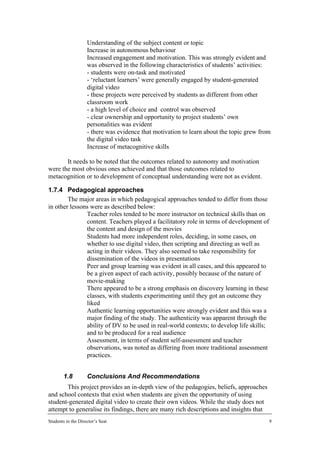 •    Understanding of the subject content or topic
               •    Increase in autonomous behaviour
               •    Increased engagement and motivation. This was strongly evident and
                    was observed in the following characteristics of students’ activities:
                    - students were on-task and motivated
                    - ‘reluctant learners’ were generally engaged by student-generated
                    digital video
                    - these projects were perceived by students as different from other
                    classroom work
                    - a high level of choice and control was observed
                    - clear ownership and opportunity to project students’ own
                    personalities was evident
                    - there was evidence that motivation to learn about the topic grew from
                    the digital video task
               •    Increase of metacognitive skills

       It needs to be noted that the outcomes related to autonomy and motivation
were the most obvious ones achieved and that those outcomes related to
metacognition or to development of conceptual understanding were not as evident.

1.7.4 Pedagogical approaches
        The major areas in which pedagogical approaches tended to differ from those
in other lessons were as described below:
            • Teacher roles tended to be more instructor on technical skills than on
               content. Teachers played a facilitatory role in terms of development of
               the content and design of the movies
            • Students had more independent roles, deciding, in some cases, on
               whether to use digital video, then scripting and directing as well as
               acting in their videos. They also seemed to take responsibility for
               dissemination of the videos in presentations
            • Peer and group learning was evident in all cases, and this appeared to
               be a given aspect of each activity, possibly because of the nature of
               movie-making
            • There appeared to be a strong emphasis on discovery learning in these
               classes, with students experimenting until they got an outcome they
               liked
            • Authentic learning opportunities were strongly evident and this was a
               major finding of the study. The authenticity was apparent through the
               ability of DV to be used in real-world contexts; to develop life skills;
               and to be produced for a real audience
            • Assessment, in terms of student self-assessment and teacher
               observations, was noted as differing from more traditional assessment
               practices.


        1.8         Conclusions And Recommendations
       This project provides an in-depth view of the pedagogies, beliefs, approaches
and school contexts that exist when students are given the opportunity of using
student-generated digital video to create their own videos. While the study does not
attempt to generalise its findings, there are many rich descriptions and insights that
Students in the Director’s Seat                                                           9
 
