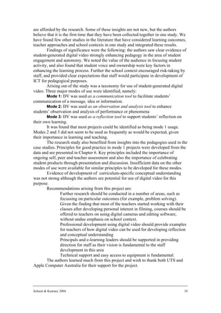 are afforded by the research. Some of these insights are not new, but the authors
believe that it is the first time that they have been collected together in one study. We
have found few other studies in the literature that have considered learning outcomes,
teacher approaches and school contexts in one study and integrated these results.
         Findings of significance were the following: the authors saw clear evidence of
student-generated digital video strongly enhancing pedagogy in the area of student
engagement and autonomy. We noted the value of the audience in focusing student
activity, and also found that student voice and ownership were key factors in
enhancing the learning process. Further the school context encouraged risk-taking by
staff, and provided clear expectations that staff would participate in development of
ICT for pedagogical purposes.
         Arising out of the study was a taxonomy for use of student-generated digital
video. Three major modes of use were identified, namely:
         Mode 1: DV was used as a communication tool to facilitate students’
communication of a message, idea or information.
         Mode 2: DV was used as an observation and analysis tool to enhance
students’ observation and analysis of performance or phenomena
         Mode 3: DV was used as a reflection tool to support students’ reflection on
their own learning.
         It was found that most projects could be identified as being mode 1 usage.
Modes 2 and 3 did not seem to be used as frequently as would be expected, given
their importance in learning and teaching.
         The research study also benefited from insights into the pedagogies used in the
case studies. Principles for good practice in mode 1 projects were developed from the
data and are presented in Chapter 6. Key principles included the importance of
ongoing self, peer and teacher assessment and also the importance of celebrating
student products through presentation and discussion. Insufficient data on the other
modes of use were available for similar principles to be developed for these modes.
         Evidence of development of curriculum-specific conceptual understanding
was not strong although the authors see potential for use of digital video for this
purpose.
         Recommendations arising from this project are:
             • Further research should be conducted in a number of areas, such as
                 focussing on particular outcomes (for example, problem solving).
             • Given the finding that most of the teachers started working with their
                 classes after developing personal interest in filming, courses should be
                 offered to teachers on using digital cameras and editing software,
                 without undue emphasis on school context.
             • Professional development using digital video should provide examples
                 for teachers of how digital video can be used for developing reflection
                 and conceptual understanding
             • Principals and e-learning leaders should be supported in providing
                 direction for staff as their vision is fundamental to the staff
                 development in this area
             • Technical support and easy access to equipment is fundamental.
         The authors learned much from this project and wish to thank both UTS and
Apple Computer Australia for their support for the project.




Schuck & Kearney 2004                                                                  10
 