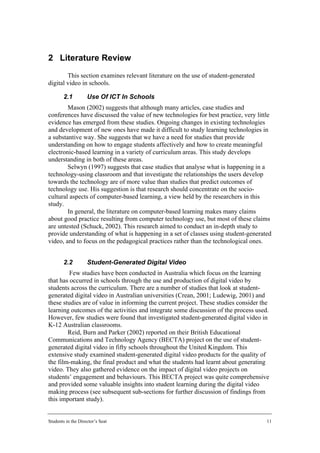 2 Literature Review
        This section examines relevant literature on the use of student-generated
digital video in schools.

        2.1         Use Of ICT In Schools
        Mason (2002) suggests that although many articles, case studies and
conferences have discussed the value of new technologies for best practice, very little
evidence has emerged from these studies. Ongoing changes in existing technologies
and development of new ones have made it difficult to study learning technologies in
a substantive way. She suggests that we have a need for studies that provide
understanding on how to engage students affectively and how to create meaningful
electronic-based learning in a variety of curriculum areas. This study develops
understanding in both of these areas.
        Selwyn (1997) suggests that case studies that analyse what is happening in a
technology-using classroom and that investigate the relationships the users develop
towards the technology are of more value than studies that predict outcomes of
technology use. His suggestion is that research should concentrate on the socio-
cultural aspects of computer-based learning, a view held by the researchers in this
study.
        In general, the literature on computer-based learning makes many claims
about good practice resulting from computer technology use, but most of these claims
are untested (Schuck, 2002). This research aimed to conduct an in-depth study to
provide understanding of what is happening in a set of classes using student-generated
video, and to focus on the pedagogical practices rather than the technological ones.


        2.2         Student-Generated Digital Video
         Few studies have been conducted in Australia which focus on the learning
that has occurred in schools through the use and production of digital video by
students across the curriculum. There are a number of studies that look at student-
generated digital video in Australian universities (Crean, 2001; Ludewig, 2001) and
these studies are of value in informing the current project. These studies consider the
learning outcomes of the activities and integrate some discussion of the process used.
However, few studies were found that investigated student-generated digital video in
K-12 Australian classrooms.
        Reid, Burn and Parker (2002) reported on their British Educational
Communications and Technology Agency (BECTA) project on the use of student-
generated digital video in fifty schools throughout the United Kingdom. This
extensive study examined student-generated digital video products for the quality of
the film-making, the final product and what the students had learnt about generating
video. They also gathered evidence on the impact of digital video projects on
students’ engagement and behaviours. This BECTA project was quite comprehensive
and provided some valuable insights into student learning during the digital video
making process (see subsequent sub-sections for further discussion of findings from
this important study).


Students in the Director’s Seat                                                       11
 