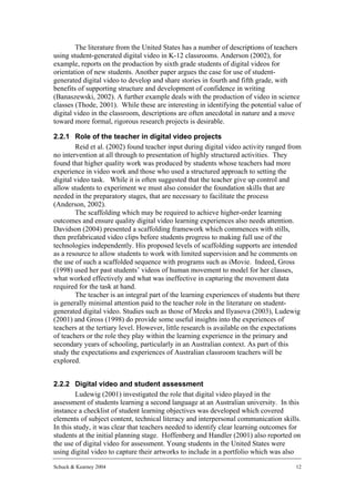 The literature from the United States has a number of descriptions of teachers
using student-generated digital video in K-12 classrooms. Anderson (2002), for
example, reports on the production by sixth grade students of digital videos for
orientation of new students. Another paper argues the case for use of student-
generated digital video to develop and share stories in fourth and fifth grade, with
benefits of supporting structure and development of confidence in writing
(Banaszewski, 2002). A further example deals with the production of video in science
classes (Thode, 2001). While these are interesting in identifying the potential value of
digital video in the classroom, descriptions are often anecdotal in nature and a move
toward more formal, rigorous research projects is desirable.

2.2.1 Role of the teacher in digital video projects
        Reid et al. (2002) found teacher input during digital video activity ranged from
no intervention at all through to presentation of highly structured activities. They
found that higher quality work was produced by students whose teachers had more
experience in video work and those who used a structured approach to setting the
digital video task. While it is often suggested that the teacher give up control and
allow students to experiment we must also consider the foundation skills that are
needed in the preparatory stages, that are necessary to facilitate the process
(Anderson, 2002).
        The scaffolding which may be required to achieve higher-order learning
outcomes and ensure quality digital video learning experiences also needs attention.
Davidson (2004) presented a scaffolding framework which commences with stills,
then prefabricated video clips before students progress to making full use of the
technologies independently. His proposed levels of scaffolding supports are intended
as a resource to allow students to work with limited supervision and he comments on
the use of such a scaffolded sequence with programs such as iMovie. Indeed, Gross
(1998) used her past students’ videos of human movement to model for her classes,
what worked effectively and what was ineffective in capturing the movement data
required for the task at hand.
        The teacher is an integral part of the learning experiences of students but there
is generally minimal attention paid to the teacher role in the literature on student-
generated digital video. Studies such as those of Meeks and Ilyasova (2003), Ludewig
(2001) and Gross (1998) do provide some useful insights into the experiences of
teachers at the tertiary level. However, little research is available on the expectations
of teachers or the role they play within the learning experience in the primary and
secondary years of schooling, particularly in an Australian context. As part of this
study the expectations and experiences of Australian classroom teachers will be
explored.


2.2.2 Digital video and student assessment
         Ludewig (2001) investigated the role that digital video played in the
assessment of students learning a second language at an Australian university. In this
instance a checklist of student learning objectives was developed which covered
elements of subject content, technical literacy and interpersonal communication skills.
In this study, it was clear that teachers needed to identify clear learning outcomes for
students at the initial planning stage. Hoffenberg and Handler (2001) also reported on
the use of digital video for assessment. Young students in the United States were
using digital video to capture their artworks to include in a portfolio which was also

Schuck & Kearney 2004                                                                  12
 
