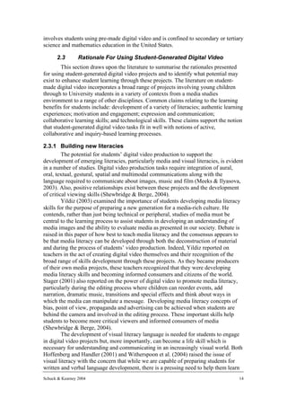 involves students using pre-made digital video and is confined to secondary or tertiary
science and mathematics education in the United States.

      2.3        Rationale For Using Student-Generated Digital Video
        This section draws upon the literature to summarise the rationales presented
for using student-generated digital video projects and to identify what potential may
exist to enhance student learning through these projects. The literature on student-
made digital video incorporates a broad range of projects involving young children
through to University students in a variety of contexts from a media studies
environment to a range of other disciplines. Common claims relating to the learning
benefits for students include: development of a variety of literacies; authentic learning
experiences; motivation and engagement; expression and communication;
collaborative learning skills; and technological skills. These claims support the notion
that student-generated digital video tasks fit in well with notions of active,
collaborative and inquiry-based learning processes.

2.3.1 Building new literacies
         The potential for students’ digital video production to support the
development of emerging literacies, particularly media and visual literacies, is evident
in a number of studies. Digital video production tasks require integration of aural,
oral, textual, gestural, spatial and multimodal communications along with the
language required to communicate about images, music and film (Meeks & Ilyasova,
2003). Also, positive relationships exist between these projects and the development
of critical viewing skills (Shewbridge & Berge, 2004).
         Yildiz (2003) examined the importance of students developing media literacy
skills for the purpose of preparing a new generation for a media-rich culture. He
contends, rather than just being technical or peripheral, studies of media must be
central to the learning process to assist students in developing an understanding of
media images and the ability to evaluate media as presented in our society. Debate is
raised in this paper of how best to teach media literacy and the consensus appears to
be that media literacy can be developed through both the deconstruction of material
and during the process of students’ video production. Indeed, Yildiz reported on
teachers in the act of creating digital video themselves and their recognition of the
broad range of skills development through these projects. As they became producers
of their own media projects, these teachers recognized that they were developing
media literacy skills and becoming informed consumers and citizens of the world.
Stager (2001) also reported on the power of digital video to promote media literacy,
particularly during the editing process where children can reorder events, add
narration, dramatic music, transitions and special effects and think about ways in
which the media can manipulate a message. Developing media literacy concepts of
bias, point of view, propaganda and advertising can be achieved when students are
behind the camera and involved in the editing process. These important skills help
students to become more critical viewers and informed consumers of media
(Shewbridge & Berge, 2004).
         The development of visual literacy language is needed for students to engage
in digital video projects but, more importantly, can become a life skill which is
necessary for understanding and communicating in an increasingly visual world. Both
Hoffenberg and Handler (2001) and Witherspoon et al. (2004) raised the issue of
visual literacy with the concern that while we are capable of preparing students for
written and verbal language development, there is a pressing need to help them learn
Schuck & Kearney 2004                                                                  14
 