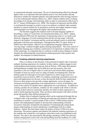 to communicate through visual means. The act of communicating effectively through
digital video is an important skill and students need to view their product and ask
themselves whether the intended audience will understand the main message and how
to avoid confusing that audience (Burn et al., 2001). Indeed, students need a working
knowledge of art, design, and technology skills in order to communicate effectively in
the 21st century (Witherspoon et al., 2004). The freedom of expression and the ability
to communicate messages in creative ways to an audience via digital video warrants
attention in current research for its potential to motivate and engage students in deep
and meaningful ways throughout the digital video production process.
        The literature suggests that students need to develop language capable of
describing a variety of visual forms of communication (Burn et al., 2001). Indeed,
Burn and Reed (1999) raise the importance of questioning what it is we need to ask
about the ‘languages of visual communication and the moving image’ with both
respect to the learners’ investment and the social and cultural context in which they
participate with these new technologies. Throughout the BECTA report, Reid et al.
(2002) stress that students’ effective use of appropriate language relating to the
‘moving image’ resulted in higher quality learning and products. This extra control of
appropriate language gave students a certain power of expression to enhance their use
of the technology. It is important that we continue to build on these findings to further
interpret the relationship that exists between student-generated video projects and
students’ development of related literacies.

2.3.2 Creating authentic learning experiences
        There is evidence in the literature of the potential for digital video to promote
authentic learning experiences for students. In these studies, students engage in real-
world problems and situations (Jonassen, Peck & Wilson, 1999) rather than abstract
and hypothetical examples that can be difficult to put into practice. One such
experience is the use of digital video to create news and current affairs programs.
Examples of such use can be seen in a range of studies investigating this, from the
primary grade level through to University student level, where usage occurs in a
journalism course (Cameron, 2003). For students completing a journalism course the
real-world applications are obvious, as they develop the skills for later employment.
However, these projects also provide a unique opportunity, across all stages, for
constructivist learning approaches to be implemented in a variety of disciplines, and
result in the creation of a product that is appropriate for a real audience. In addition to
creating a product for an audience, students can also compile work which is relevant
to issues in their school or community and they can reflect on their experiences in
order to build meaning from them. They can discuss their product with others in their
group and possibly share different perspectives.
        Another form of authentic learning which can be experienced through the use
of digital video is the possibility of filming and analysing real situations rather than
simulations or models. A good example of this is Gross’ (1998) motion analysis
project with undergraduate students to develop their understanding of human
movement. Outcomes included the development of technologically-related skills,
greater understanding of content and pleasure in publishing work for a public
audience. Indeed, this final aspect makes the project of Gross (1998) even more
interesting. This project captures and enhances the authentic learning experiences of
the students who created for a real audience when their works were published on the
Internet. This idea is also discussed by Shewbridge and Berge (1994) who advocate
students bringing their work to the web and benefiting from the feedback of a wider

Students in the Director’s Seat                                                          15
 