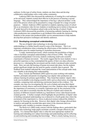 audience. In this type of online forum, students can share ideas and develop
collaborative relationships with a wider online community.
         Ludewig (2001) also discussed the authenticity of creating for a real audience
as his university students created short iMovies in the process of learning a second
language. They acknowledged the importance of having a ‘physical product’ at the
end of this process which can be presented to a range of people for a range of useful
purposes. Indeed, Anderson (2002) reported on students capturing scenes of school
life as an orientation video for new students or modifying movie trailers to become an
8th grade farewell to be broadcast school-wide on the last day of school. Finally,
Learmont (2003) discussed the possibility of promoting authentic learning by entering
video productions into competitions to get feedback from outside the classroom.
Students in this project also produced public service announcements to help students
develop their persuasive techniques and identify audiences.

2.3.3 Developing conceptual understanding
        The use of digital video technology to develop deep conceptual
understandings is a further benefit raised in some of the literature. This is an
important consideration when evaluating the effectiveness of this medium in a variety
of discipline areas for student learning in Australian classrooms.
        A study, mentioned previously, which examines the possibilities of digital
video to facilitate conceptual understanding is that of Gross (1998). This study
examined undergraduate University students conducting small-scale scientific
experiments of human movement. The results suggest that for most students it was a
powerful experience as they contemplated the quality of their own data collection
processes (i.e. videotaping the movement) and the results it produced under scientific
study. Here, not only did learning of human movement take place, but the students
gained significant insight into the need for quality scientific data in general. The
feedback from students indicated the visual representation of the concept under study
was valuable in developing their understanding.
        Ross, Yerrick and Molebash (2003) spent two years working with students,
teachers, principals and parents investigating ways digital video production can
enhance learning for primary-aged children. They found that students’ digital video
work was invaluable in developing scientific skills such as observation, investigating
variables, comparing trials and drawing conclusions based on this evidence. For
example, one class was investigating the life cycle of plants and using their digital
cameras to closely observe and record changes over time. Students came to appreciate
the importance of consistency in scientific exploration and, by the conclusion of the
project, were able to accurately describe the lifecycle of plants and evaluate the
accuracy of different research methods (e.g. hand drawn versus video-based records
of plant growth). A further example which highlights the possibilities of digital video
in building conceptual understanding was evidenced in a fourth grade class where the
excitement of the experiment (i.e. forces in physical science) reduced the children’s
capacity for focusing on the data. However, their digital video footage allowed them
to analyse and graph the recorded data upon return to the classroom and even
manipulate some variables to examine concepts of force.
        The Reid et al. (2002) study concurs with the findings above, particularly that
digital video technology helps pupils assimilate scientific concepts effectively and
quickly. It is claimed that digital video is often the most appropriate medium for
learning and embedding new subject knowledge and understanding and for reflecting
on and reinforcing and extending that knowledge. What is clearly lacking, however,

Schuck & Kearney 2004                                                                16
 