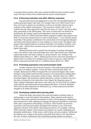 is research which examines other areas outside the field of science and this current
study will look at both science-related and non-science related projects.

2.3.4 Enhancing motivation and other affective outcomes
         Increased motivation and engagement is one of the most heralded benefits of
student-generated digital video tasks. For example, Burn et al. (2001) found Year 8
boys were keen to spend every lunchtime as well as several after-school sessions
working on their digital video projects. The motivation evident in the Year 10
students from the study appeared to stem from the sense of ‘control’ they had in these
tasks, particularly in the editing phase. This sense of control also was found to be
facilitated by the students’ perceived independence from the classroom teacher.
Similarly, Reid et al. (2002) found that students engaged in digital video projects were
likely to invest time outside lessons to work on their projects. It was felt that student
ownership of the product contributed to this and teachers involved reported enhanced
self-esteem and self-perceptions in some students as a direct result. The digital video
projects often enabled students to transform both their own identities and their views
of the world – indeed, these outcomes may prove the most significant potential for
digital video tasks.
         Students themselves have reported one advantage of working with digital
video is the ability to take risks and change their mind. Specifically, they found they
experimented more and when working in a group situation, were willing to trial
different ideas (Burn et al., 2001). Students perceived one of the main advantages of
digital video is its ability to be reshaped and revised over and over which allowed
them to experiment and take risks in a confident manner (Reid et al., 2002).

2.3.5 Promoting expression and communication skills
        Another common claim from the literature is that student-generated digital
video tasks can enhance students’ written and other communication skills. For
example, Banaszewski (2002) investigated the use of personal digital video stories
amongst young children and found these projects to be instrumental in helping them
find voice, confidence and structure in their writing. Similarly, Reid et al. (2002)
found that digital video production offered alternative avenues to students who were
less able or reluctant to write about their work. Indeed, the ubiquitous nature of
today’s digital technologies make them a tool which can ‘level the field’ for students
with culturally and linguistically diverse backgrounds (Ross, Yerrick & Molebash,
2003) and can both compensate for difficulties (e.g. written expression) and allow
strengths to be further developed.

2.3.6 Developing collaborative learning skills
        Almost all studies discussed to this point had students working in pairs or
small groups to create their digital video products. Many reported on the positive
benefits of these peer learning environments in terms of developing key collaborative
and communicative skills, appropriate language development and effective teamwork
skills such as negotiation and reaching a consensus. These benefits are raised by
researchers and classroom teachers throughout the literature as one of the most
important outcomes of the digital video production process. For example, Ludewig
(2001) found the students’ peer learning environment was socially challenging and
demanded collaboration. In this study, a shift in these university students’ intellectual
development was evident as they learn to articulate their point of view and listen to
the view of others. Furthermore, they found that grouping students according to
Students in the Director’s Seat                                                        17
 
