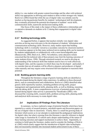 ability (i.e. one student with greater content knowledge and the other with technical
skills) was appropriate in allowing each student to shine in their stronger role. Indeed,
Reid et al. (2002) found that while the use of digital video was initially seen by
teachers as having particular benefits for students’ technological skill development,
they eventually prioritised the potential development of students’ social skills,
communication skills, teamwork and decision-making skills.
         One focus of this study is the impact of these collaborative relationships and
co-operative demands on students in K-12 during their engagement in digital video
activities.


2.3.7 Building technology skills
         As suggested before, it appears that teachers initially view digital video
activities as having most relevance to the development of students’ information and
communication technology skills. However, many studies report that building
technology skills is eventually viewed as a secondary outcome by classroom teachers.
The consensus appears to be that many technical movie-making skills can be mastered
by students independently or collaboratively with a more knowledgeable peer
(Banaszewski, 2002; Burn et al., 2001). Nevertheless, some educators remain
concerned that the technical side of these projects may limit the learning outcomes of
some students (Gross, 1998). Through structured research we need to develop an
understanding of the technical skills that students need to have to work effectively
with digital video, and the sequence in which these may be developed – particularly if
we consider that not all students will be effective planners and producers of digital
video naturally and may require some structured skill development to maximise their
potential.

2.3.8 Building generic learning skills
        Throughout the literature a range of generic learning skills are identified as
being developed during the digital video experience. In addition to those discussed
above, such as communication and collaboration, Reid et al. (2002) identified other
generic skills reported by teachers, including problem-solving skills, project
management and organisational skills, planning skills, as well as thinking, reasoning
and risk-taking skills. A more comprehension overview of potential generic skills
learned during digital video activity is presented by Theodosakis (2002), who
discussed the visioning skills, research skills, problem-solving skills, planning skills
and analytical skills necessary to create digital video.


      2.4        Implications Of Findings From The Literature
        In summary, we have explored a range of potential benefits which have been
reported in a variety of research projects, anecdotal reports and discussion papers on
the use of digital video in classrooms. Clearly, there is a small but growing body of
literature which assists us in our attempts to understand the pedagogical implications
for digital video, but what is missing from this literature is specific reference to digital
video usage in Australian K-12 schools and a deeper understanding of the nature of
these learning outcomes and support mechanisms to achieve them. Importantly, to
continue to build upon the literature, studies need to consider the findings of Reid et
al. (2002) which clearly suggest that the introduction of digital video technologies
does not necessarily translate into increased student achievement in any of these
Schuck & Kearney 2004                                                                      18
 